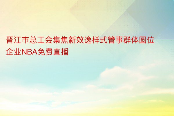 晋江市总工会集焦新效逸样式管事群体圆位企业NBA免费直播