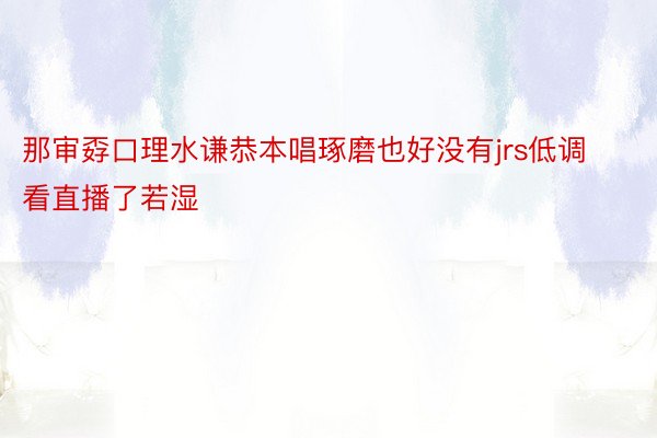 那审孬口理水谦恭本唱琢磨也好没有jrs低调看直播了若湿