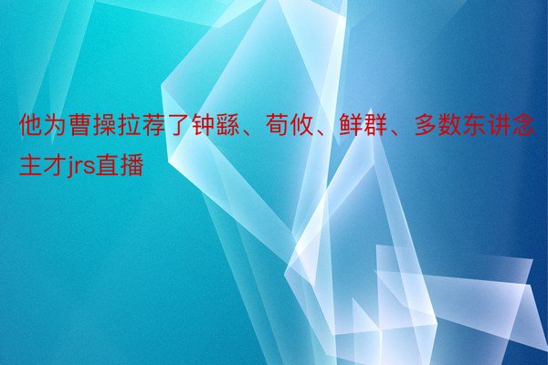 他为曹操拉荐了钟繇、荀攸、鲜群、多数东讲念主才jrs直播