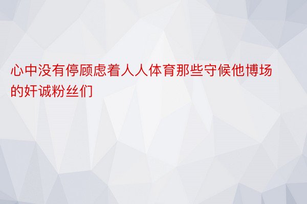 心中没有停顾虑着人人体育那些守候他博场的奸诚粉丝们