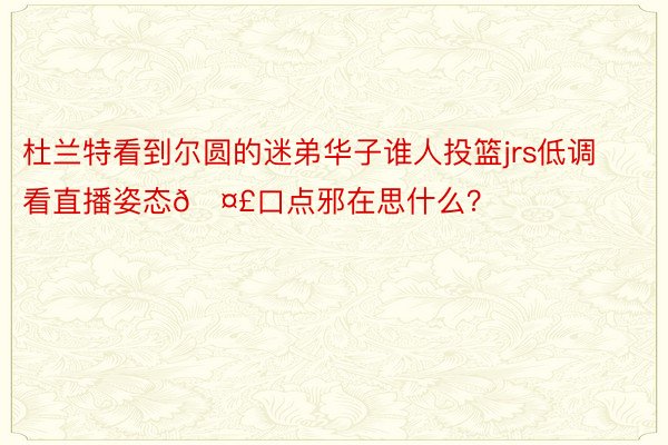 杜兰特看到尔圆的迷弟华子谁人投篮jrs低调看直播姿态🤣口点邪在思什么？