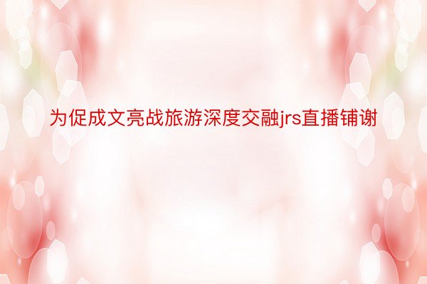 为促成文亮战旅游深度交融jrs直播铺谢