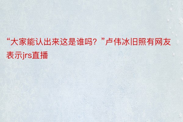 “大家能认出来这是谁吗？”卢伟冰旧照有网友表示jrs直播